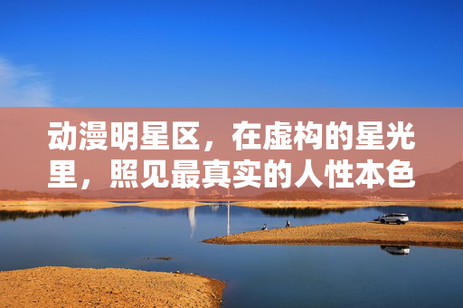 动漫明星区，在虚构的星光里，照见最真实的人性本色，虚构星光照见人性本色