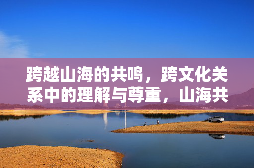 跨越山海的共鸣，跨文化关系中的理解与尊重，山海共鸣，跨文化理解与尊重