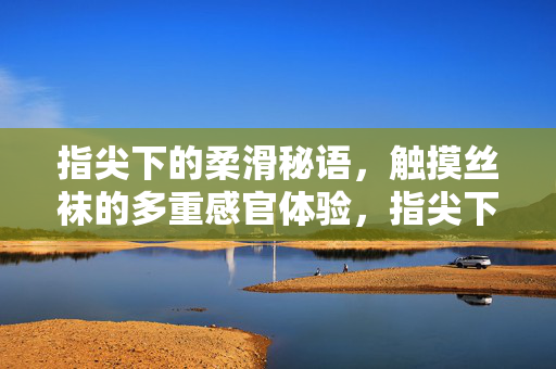 指尖下的柔滑秘语，触摸丝袜的多重感官体验，指尖下的丝袜柔滑秘语