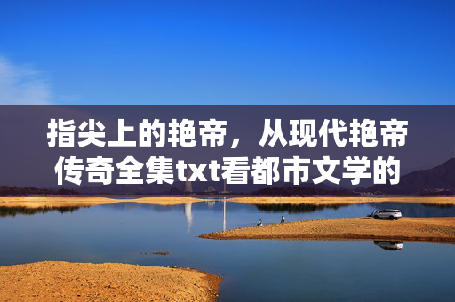 指尖上的艳帝，从现代艳帝传奇全集txt看都市文学的数字狂欢，指尖上的艳帝，都市文学的数字txt狂欢