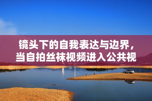 镜头下的自我表达与边界,当自拍丝袜视频进入公共视野,自拍丝袜视频与公共视野,镜头下自我表达的边界 镜头下的自我表达与边界,当自拍丝袜视频进入公共视野,自拍丝袜视频与公共视野,镜头下自我表达的边界