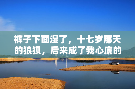裤子下面湿了，十七岁那天的狼狈，后来成了我心底的糖
