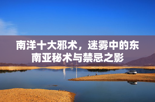 南洋十大邪术，迷雾中的东南亚秘术与禁忌之影