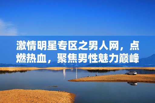 激情明星专区之男人网，点燃热血，聚焦男性魅力巅峰，激情明星专区之男人网，点燃热血，聚焦男性魅力巅峰