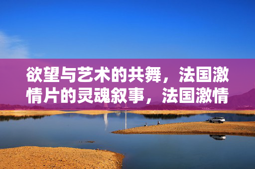 欲望与艺术的共舞,法国激情片的灵魂叙事,法国激情片,欲望与艺术的灵魂共舞 欲望与艺术的共舞,法国激情片的灵魂叙事,法国激情片,欲望与艺术的灵魂共舞