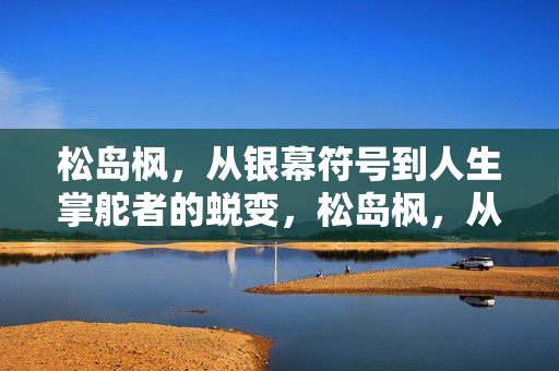 松岛枫,从银幕符号到人生掌舵者的蜕变,松岛枫,从银幕符号到人生掌舵者的蜕变 松岛枫,从银幕符号到人生掌舵者的蜕变,松岛枫,从银幕符号到人生掌舵者的蜕变