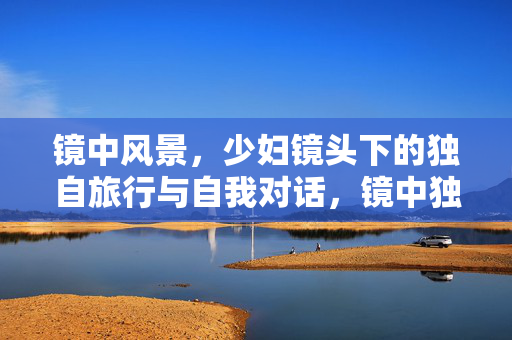 镜中风景,少妇镜头下的独自旅行与自我对话,镜中独旅,少妇镜头里的风景与心语 镜中风景,少妇镜头下的独自旅行与自我对话,镜中独旅,少妇镜头里的风景与心语