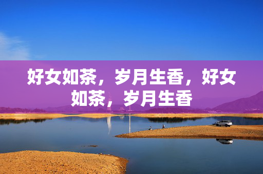 好女如茶,岁月生香,好女如茶,岁月生香 好女如茶,岁月生香,好女如茶,岁月生香