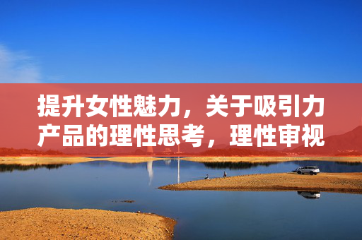 提升女性魅力，关于吸引力产品的理性思考，理性审视吸引力产品，女性魅力的真实进阶