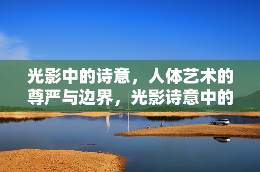 光影中的诗意,人体艺术的尊严与边界,光影诗意中的人体艺术,尊严与边界 光影中的诗意,人体艺术的尊严与边界,光影诗意中的人体艺术,尊严与边界