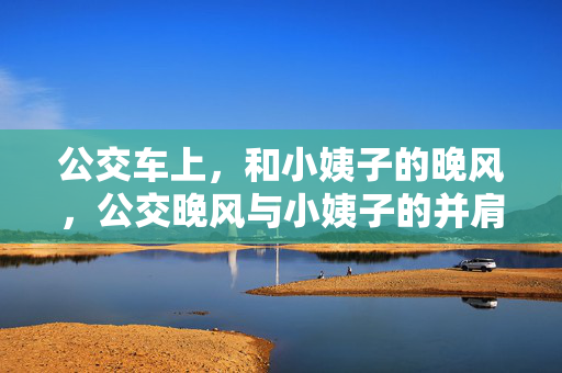 公交车上,和小姨子的晚风,公交晚风与小姨子的并肩时刻 公交车上,和小姨子的晚风,公交晚风与小姨子的并肩时刻