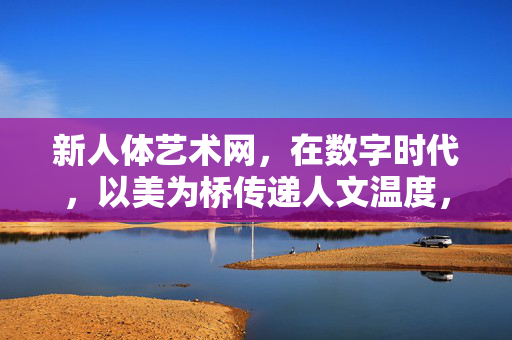 新人体艺术网,在数字时代,以美为桥传递人文温度,数字时代新人体艺术,以美为桥传递人文温度 新人体艺术网,在数字时代,以美为桥传递人文温度,数字时代新人体艺术,以美为桥传递人文温度