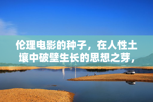 伦理电影的种子,在人性土壤中破壁生长的思想之芽,伦理电影,人性土壤破壁生长的思想之芽 伦理电影的种子,在人性土壤中破壁生长的思想之芽,伦理电影,人性土壤破壁生长的思想之芽