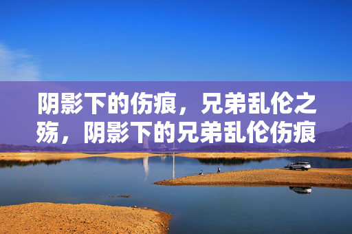 阴影下的伤痕,兄弟乱伦之殇,阴影下的兄弟乱伦伤痕 阴影下的伤痕,兄弟乱伦之殇,阴影下的兄弟乱伦伤痕
