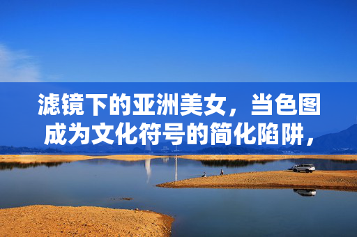 滤镜下的亚洲美女,当色图成为文化符号的简化陷阱,滤镜下的亚洲美女,色图文化符号的简化陷阱 滤镜下的亚洲美女,当色图成为文化符号的简化陷阱,滤镜下的亚洲美女,色图文化符号的简化陷阱