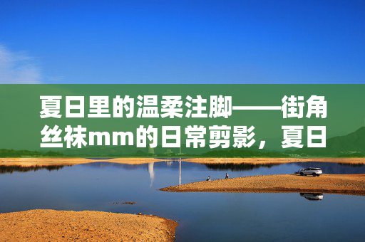 夏日里的温柔注脚——街角丝袜mm的日常剪影,夏日温柔注脚——街角丝袜mm的日常剪影 夏日里的温柔注脚——街角丝袜mm的日常剪影,夏日温柔注脚——街角丝袜mm的日常剪影