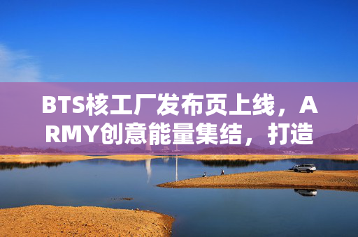 BTS核工厂发布页上线，ARMY创意能量集结，打造沉浸式粉丝宇宙，BTS核工厂发布页上线，ARMY创意能量打造沉浸式粉丝宇宙