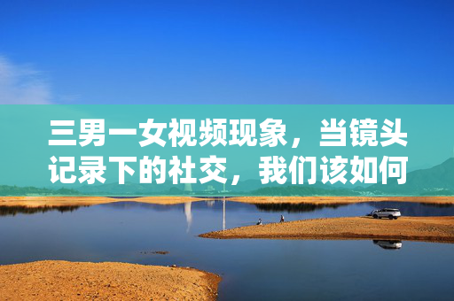 三男一女视频现象，当镜头记录下的社交，我们该如何审视？三男一女视频现象，镜头社交的审视之问