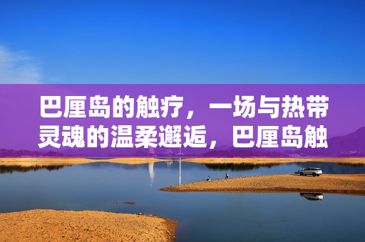 巴厘岛的触疗，一场与热带灵魂的温柔邂逅，巴厘岛触疗，与热带灵魂的温柔邂逅