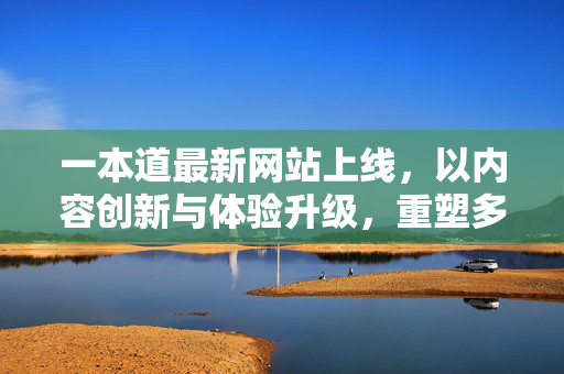 一本道最新网站上线，以内容创新与体验升级，重塑多元价值连接，一本道最新网站上线，内容创新与体验升级重塑多元价值连接