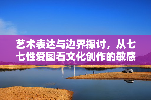 艺术表达与边界探讨,从七七性爱图看文化创作的敏感性与社会责任,艺术表达的边界,从七七性爱图看文化创作的敏感性与社会责任 艺术表达与边界探讨,从七七性爱图看文化创作的敏感性与社会责任,艺术表达的边界,从七七性爱图看文化创作的敏感性与社会责任