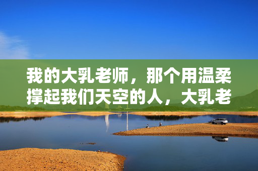 我的大乳老师,那个用温柔撑起我们天空的人,大乳老师,用温柔撑起我们的天空 我的大乳老师,那个用温柔撑起我们天空的人,大乳老师,用温柔撑起我们的天空