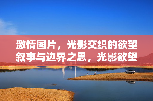 激情图片,光影交织的欲望叙事与边界之思,光影欲望,激情叙事的边界之思 激情图片,光影交织的欲望叙事与边界之思,光影欲望,激情叙事的边界之思