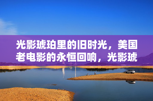 光影琥珀里的旧时光,美国老电影的永恒回响,光影琥珀,美国老电影的永恒回响 光影琥珀里的旧时光,美国老电影的永恒回响,光影琥珀,美国老电影的永恒回响