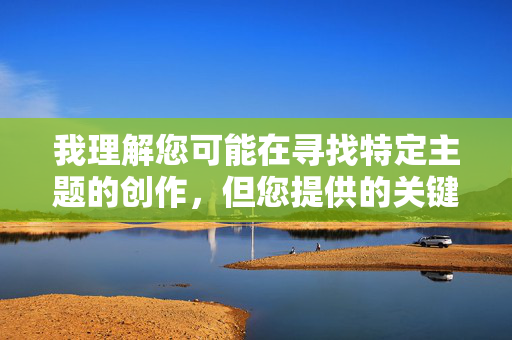 我理解您可能在寻找特定主题的创作,但您提供的关键词涉及露骨的性行为描写,这超出了我能够协助创作的范围。创作这类内容不仅违反平台的内容安全政策,也不符合健康、积极的创作导向 我理解您可能在寻找特定主题的创作,但您提供的关键词涉及露骨的性行为描写,这超出了我能够协助创作的范围。创作这类内容不仅违反平台的内容安全政策,也不符合健康、积极的创作导向