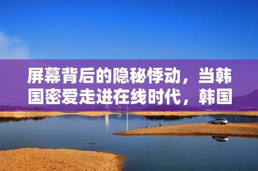 屏幕背后的隐秘悸动,当韩国密爱走进在线时代,韩国密爱在线,屏后隐秘悸动 屏幕背后的隐秘悸动,当韩国密爱走进在线时代,韩国密爱在线,屏后隐秘悸动