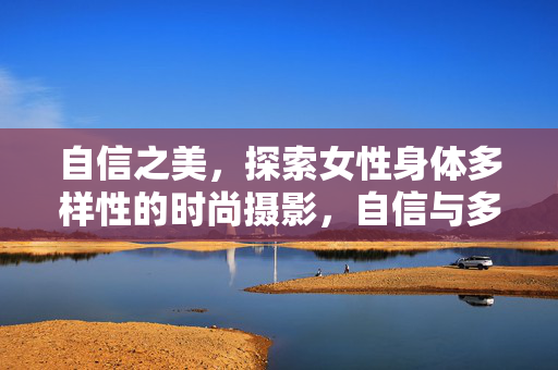 自信之美,探索女性身体多样性的时尚摄影,自信与多样,女性身体的时尚摄影之美 自信之美,探索女性身体多样性的时尚摄影,自信与多样,女性身体的时尚摄影之美