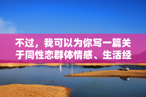 不过,我可以为你写一篇关于同性恋群体情感、生活经历以及社会认知的文章,探讨爱、理解与尊重的主题。如果你希望朝这个方向调整,请告诉我,我很乐意为你创作一篇有深度、有温度的文章,例如,爱、理解与尊重,同性恋群体的情感与社会认知 不过,我可以为你写一篇关于同性恋群体情感、生活经历以及社会认知的文章,探讨爱、理解与尊重的主题。如果你希望朝这个方向调整,请告诉我,我很乐意为你创作一篇有深度、有温度的文章,例如,爱、理解与尊重,同性恋群体的情感与社会认知