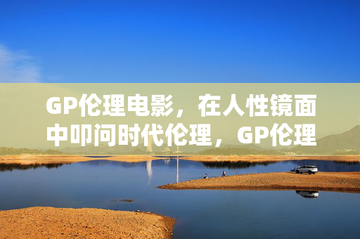 GP伦理电影,在人性镜面中叩问时代伦理,GP伦理电影,人性镜面的时代伦理叩问 GP伦理电影,在人性镜面中叩问时代伦理,GP伦理电影,人性镜面的时代伦理叩问