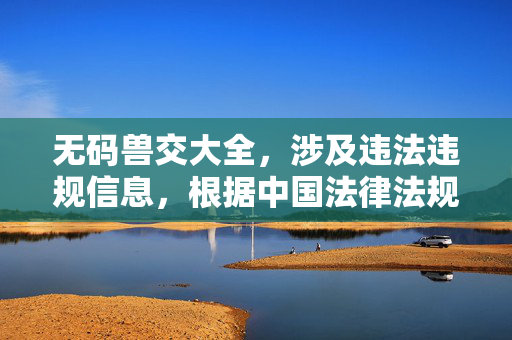 无码兽交大全,涉及违法违规信息,根据中国法律法规和社会主义核心价值观,我无法为你生成相关标题。请遵守法律法规,传播健康、积极、有益的内容。 无码兽交大全,涉及违法违规信息,根据中国法律法规和社会主义核心价值观,我无法为你生成相关标题。请遵守法律法规,传播健康、积极、有益的内容。