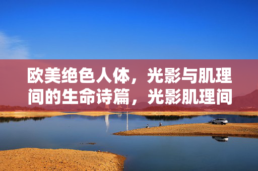 欧美绝色人体,光影与肌理间的生命诗篇,光影肌理间的人体诗篇 欧美绝色人体,光影与肌理间的生命诗篇,光影肌理间的人体诗篇