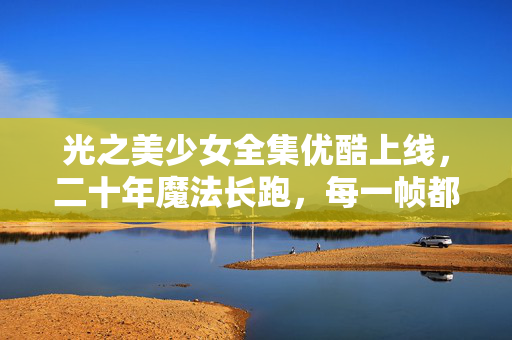 光之美少女全集优酷上线,二十年魔法长跑,每一帧都是你的童年回忆杀,光之美少女全集优酷上线,二十年魔法长跑,每一帧都是你的童年回忆杀 光之美少女全集优酷上线,二十年魔法长跑,每一帧都是你的童年回忆杀,光之美少女全集优酷上线,二十年魔法长跑,每一帧都是你的童年回忆杀