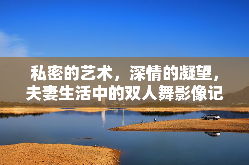 私密的艺术,深情的凝望,夫妻生活中的双人舞影像记录 私密的艺术,深情的凝望,夫妻生活中的双人舞影像记录