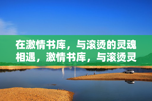 在激情书库,与滚烫的灵魂相遇,激情书库,与滚烫灵魂相遇 在激情书库,与滚烫的灵魂相遇,激情书库,与滚烫灵魂相遇