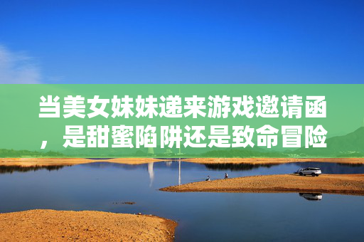 当美女妹妹递来游戏邀请函,是甜蜜陷阱还是致命冒险?美女妹妹的游戏邀请函,甜蜜陷阱还是致命冒险? 当美女妹妹递来游戏邀请函,是甜蜜陷阱还是致命冒险?美女妹妹的游戏邀请函,甜蜜陷阱还是致命冒险?