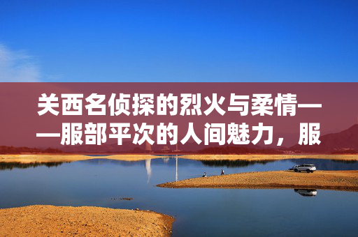 关西名侦探的烈火与柔情——服部平次的人间魅力，服部平次，关西名侦探的烈火与柔情