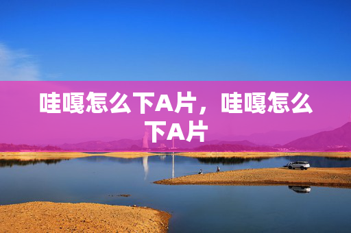 哇嘎怎么下A片,哇嘎怎么下A片 哇嘎怎么下A片,哇嘎怎么下A片