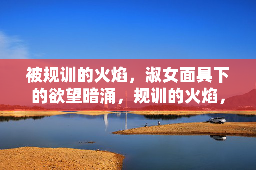 被规训的火焰,淑女面具下的欲望暗涌,规训的火焰,面具下的欲望 被规训的火焰,淑女面具下的欲望暗涌,规训的火焰,面具下的欲望