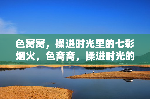 色窝窝,揉进时光里的七彩烟火,色窝窝,揉进时光的七彩烟火 色窝窝,揉进时光里的七彩烟火,色窝窝,揉进时光的七彩烟火