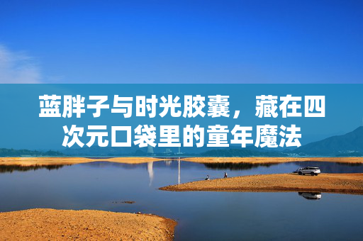 蓝胖子与时光胶囊,藏在四次元口袋里的童年魔法 蓝胖子与时光胶囊,藏在四次元口袋里的童年魔法