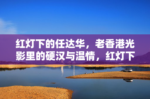 红灯下的任达华，老香港光影里的硬汉与温情，红灯下任达华，老香港硬汉与温情