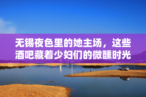 无锡夜色里的她主场,这些酒吧藏着少妇们的微醺时光,无锡夜色她主场,酒吧少妇微醺时光 无锡夜色里的她主场,这些酒吧藏着少妇们的微醺时光,无锡夜色她主场,酒吧少妇微醺时光
