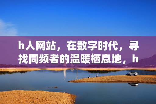 h人网站,在数字时代,寻找同频者的温暖栖息地,h人网站,数字时代的同频温暖栖息地 h人网站,在数字时代,寻找同频者的温暖栖息地,h人网站,数字时代的同频温暖栖息地