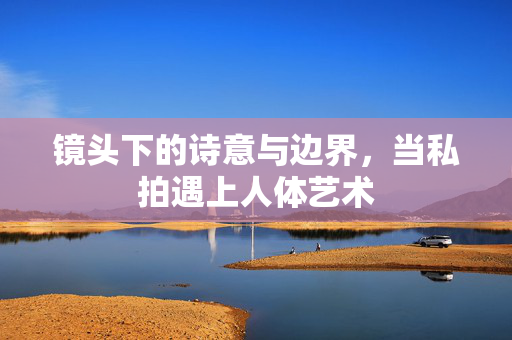 镜头下的诗意与边界，当私拍遇上人体艺术