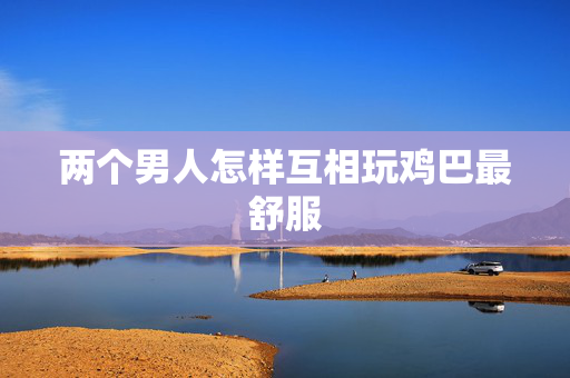 两个男人怎样互相玩鸡巴最舒服