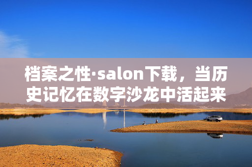 档案之性·salon下载,当历史记忆在数字沙龙中活起来,数字沙龙,激活档案中的历史记忆 档案之性·salon下载,当历史记忆在数字沙龙中活起来,数字沙龙,激活档案中的历史记忆